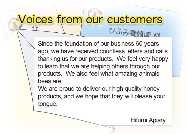 Since the foundation of our business 60 eyars ago, we have received countless letters and calls thanking us for our products. We feel very happy to learn that we are helping others through our products We also feel what amazing animals bees are. We are proud to deliver our high quality honey products, and we hope that they will please your tongue. Hifumi Apiary